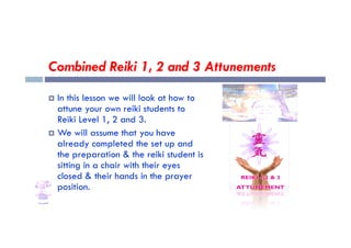 Combined Reiki 1, 2 and 3 Attunements
 In this lesson we will look at how to
attune your own reiki students to
Reiki Level 1, 2 and 3.
Reiki Level 1, 2 and 3.
 We will assume that you have
already completed the set up and
the preparation & the reiki student is
sitting in a chair with their eyes
closed & their hands in the prayer
position.
 