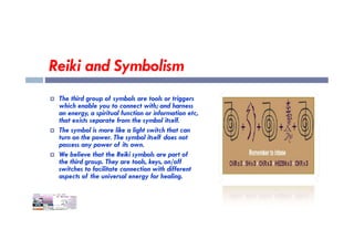 Reiki and Symbolism
 The third group of symbols are tools or triggers
which enable you to connect with; and harness
an energy, a spiritual function or information etc,
that exists separate from the symbol itself.
 The symbol is more like a light switch that can
turn on the power. The symbol itself does not
possess any power of its own.
 We believe that the Reiki symbols are part of
the third group. They are tools, keys, on/off
switches to facilitate connection with different
aspects of the universal energy for healing.
 