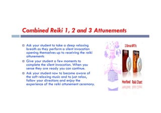 Combined Reiki 1, 2 and 3 Attunements
 Ask your student to take a deep relaxing
breath as they perform a silent invocation
opening themselves up to receiving the reiki
attunements
attunements
 Give your student a few moments to
complete the silent invocation. When you
sense they are ready you can continue.
 Ask your student now to become aware of
the soft relaxing music and to just relax,
follow your directions and enjoy the
experience of the reiki attunement ceremony.
 