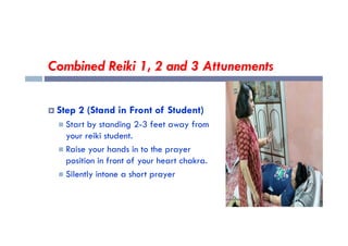 Combined Reiki 1, 2 and 3 Attunements
 Step 2 (Stand in Front of Student)
 Start by standing 2-3 feet away from
 Start by standing 2-3 feet away from
your reiki student.
 Raise your hands in to the prayer
position in front of your heart chakra.
 Silently intone a short prayer
 