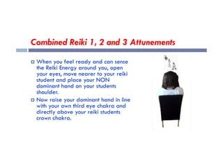 Combined Reiki 1, 2 and 3 Attunements
 When you feel ready and can sense
the Reiki Energy around you, open
your eyes, move nearer to your reiki
student and place your NON
student and place your NON
dominant hand on your students
shoulder.
 Now raise your dominant hand in line
with your own third eye chakra and
directly above your reiki students
crown chakra.
 