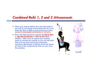 Combined Reiki 1, 2 and 3 Attunements
 Place your tongue behind your top front teeth at
the roof of your mouth and contract the Hui Yin to
boost the flow of Reiki in and around your body
(ALWAYS REMEMBER INTENTION IS THE KEY).
(ALWAYS REMEMBER INTENTION IS THE KEY).
 Draw the following three symbols the Dai Ko Myo
+ Hon-Sha-Ze-Sho-Nen. + Cho Ku Rei DKM +
HSZSN + CKR in the air above your students
head to activate the symbols so you can call upon
them and use them during the attunement
ceremony. (Remember to silently intone the names
of each of the symbols three times as your draw
the symbols).
 