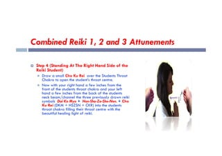 Combined Reiki 1, 2 and 3 Attunements
 Step 4 (Standing At The Right Hand Side of the
Reiki Student)
 Draw a small Cho Ku Rei over the Students Throat
Chakra to open the student’s throat centre.
Chakra to open the student’s throat centre.
 Now with your right hand a few inches from the
front of the students throat chakra and your left
hand a few inches from the back of the students
neck beam/channel the three previously drawn reiki
symbols Dai Ko Myo + Hon-Sha-Ze-Sho-Nen. + Cho
Ku Rei (DKM + HSZSN + CKR) into the students
throat chakra filling their throat centre with the
beautiful healing light of reiki.
 