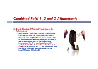 Combined Reiki 1, 2 and 3 Attunements
 Step 5 (Standing At The Right Hand Side of the
Reiki Student)
 Draw a small Cho Ku Rei over the Students Third
Eye Chakra to open the student’s Third Eye centre.
Eye Chakra to open the student’s Third Eye centre.
 Now with your right hand a few inches from the front
of the students third eye chakra and your left hand a
few inches from the back of the students head
beam/channel the three previously drawn reiki
symbols Dai Ko Myo + Hon-Sha-Ze-Sho-Nen. + Cho
Ku Rei (DKM + HSZSN + CKR) into the students third
eye chakra filling their third eye centre with the
beautiful healing light of reiki.
 