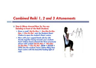 Combined Reiki 1, 2 and 3 Attunements
 Step 6 (Move Around Now So You are
Standing in Front of the Reiki Student)
 Draw a small Dai Ko Myo + Hon-Sha-Ze-Sho-
Nen. + Cho Ku Rei over the Students Heart
Chakra to open the student’s Heart centre.
Nen. + Cho Ku Rei over the Students Heart
Chakra to open the student’s Heart centre.
 Now with your cupped hands side by side
thumbs together facing towards your students
heart chakra; beam/channel the three previously
drawn reiki symbols Dai Ko Myo + Hon-Sha-
Ze-Sho-Nen. + Cho Ku Rei (DKM + HSZSN +
CKR) into the students’ heart chakra filling their
heart centre with the beautiful healing light of
reiki.
 