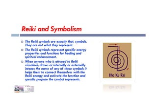 Reiki and Symbolism
 The Reiki symbols are exactly that, symbols.
They are not what they represent.
 The Reiki symbols represent specific energy
properties and functions for healing and
spiritual enhancement.
properties and functions for healing and
spiritual enhancement.
 When anyone who is attuned to Reiki
visualises, draws or internally or externally
intones the name of any of these symbols it
helps them to connect themselves with the
Reiki energy and activate the function and
specific purpose the symbol represents.
 