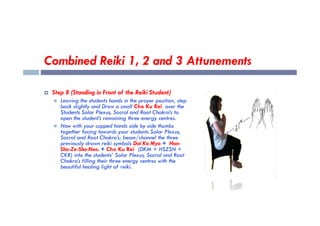 Combined Reiki 1, 2 and 3 Attunements
 Step 8 (Standing in Front of the Reiki Student)
 Leaving the students hands in the prayer position, step
back slightly and Draw a small Cho Ku Rei over the
Students Solar Plexus, Sacral and Root Chakra’s to
Students Solar Plexus, Sacral and Root Chakra’s to
open the student’s remaining three energy centres.
 Now with your cupped hands side by side thumbs
together facing towards your students Solar Plexus,
Sacral and Root Chakra’s; beam/channel the three
previously drawn reiki symbols Dai Ko Myo + Hon-
Sha-Ze-Sho-Nen. + Cho Ku Rei (DKM + HSZSN +
CKR) into the students’ Solar Plexus, Sacral and Root
Chakra’s filling their three energy centres with the
beautiful healing light of reiki.
 