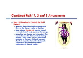 Combined Reiki 1, 2 and 3 Attunements
 Step 10 (Standing in Front of the Reiki
Student)
 Now take the students hands and move them
down so that they are resting on their lap.
down so that they are resting on their lap.
 Draw a large Cho Ku Rei over the front of
your reiki student’s body to ground their energy.
 Now place your hands a few inches above their
crown chakra within their aura field. Starting
from the Crown chakra run your hands down
both sides of their aura field until you reach
their feet. Touch the floor with both hands to
complete the grounding and break the
connection with the reiki student.
 
