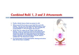 Combined Reiki 1, 2 and 3 Attunements
 Finally, silently intone a thank you prayer to reiki.
 Allow as much time to pass as you intuit then say to the
student: "You can now come back to full awareness in your
own time whenever you are ready "or” This concludes the
own time whenever you are ready "or” This concludes the
combined Reiki 1st, 2nd & 3rd degree attunements.“
 At this time you might ask the initiate to talk about the
feelings, visions or experiences that he/she had during the
attunement. Besides the joyful sharing involved between
student and teacher, the verbalisation allows the Initiate to
process what has occurred and helps if he/she needs to
validate that "the attunement worked“.
 If several people are being attuned this sharing can be done
after all have been completed.
 