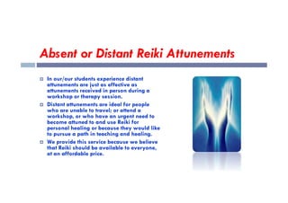 Absent or Distant Reiki Attunements
 In our/our students experience distant
attunements are just as effective as
attunements received in person during a
workshop or therapy session.
Distant attunements are ideal for people
 Distant attunements are ideal for people
who are unable to travel; or attend a
workshop, or who have an urgent need to
become attuned to and use Reiki for
personal healing or because they would like
to pursue a path in teaching and healing.
 We provide this service because we believe
that Reiki should be available to everyone,
at an affordable price.
 