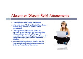 Absent or Distant Reiki Attunements
 The Benefits of Reiki Distant Attunements
 Just as the sacred Reiki symbols facilitate distant
healing; they can also be used for distant
attunements.
 Although distant attunements enable the
recipient to practice Reiki, they must also make
the commitment to study reiki properly to
ensure that they are working in accordance with
the guidelines set out in the Usui method of
healing.
 It is also vitally important to practice reiki on
yourself and others, to gain experience and a
better understanding of the energy.
 
