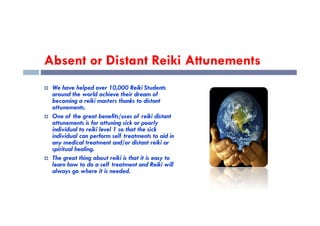 Absent or Distant Reiki Attunements
 We have helped over 10,000 Reiki Students
around the world achieve their dream of
becoming a reiki masters thanks to distant
attunements.
One of the great benefits/uses of reiki distant
 One of the great benefits/uses of reiki distant
attunements is for attuning sick or poorly
individual to reiki level 1 so that the sick
individual can perform self treatments to aid in
any medical treatment and/or distant reiki or
spiritual healing.
 The great thing about reiki is that it is easy to
learn how to do a self treatment and Reiki will
always go where it is needed.
 