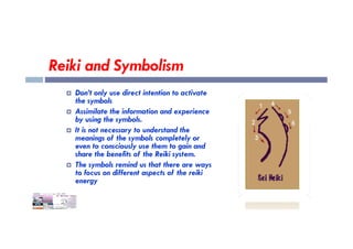 Reiki and Symbolism
 Don’t only use direct intention to activate
the symbols
 Assimilate the information and experience
by using the symbols.
 It is not necessary to understand the
meanings of the symbols completely or
even to consciously use them to gain and
share the benefits of the Reiki system.
 The symbols remind us that there are ways
to focus on different aspects of the reiki
energy
 