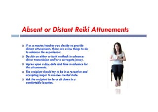 Absent or Distant Reiki Attunements
 If as a master/teacher you decide to provide
distant attunements, there are a few things to do
to enhance the experience:
 Decide on either or both methods in advance:
 Decide on either or both methods in advance:
direct transmission and/or a surrogate/proxy.
 Agree upon a day, date and time in advance for
the attunements.
 The recipient should try to be in a receptive and
accepting/eager to receive mental state.
 Ask the recipient to lie or sit down in a
comfortable location.
 