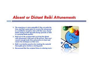 Absent or Distant Reiki Attunements
 The experience is more enjoyable if they set aside the
time, and find a quiet place to receive the attunement,
in a meditative receptive state with their eyes closed,
hands resting on their lap palm facing upwards or held
hands resting on their lap palm facing upwards or held
in a praying hands position.
 Point out to the recipient that receiving the distant
reiki attunement is only part of the process. They must
commit enough study time and practice to learn and
master the techniques on their own.
 Reiki is an intuitive practice but studying the material
thoroughly gives intuition a starting point.
 Recommend that the recipient listens to relaxing music.
 