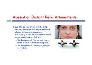 Absent or Distant Reiki Attunements
 Just like an in person reiki healing
session, everyone will experience the
distant attunement ceremony
distant attunement ceremony
differently. Some of the most common
experiences are as follows:
 The Recipient will feel heat or cold or
sense a wave of overwhelming love.
 The Recipient will see colours, images
or symbols
 