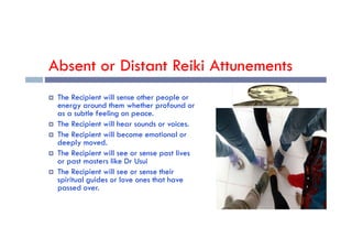 Absent or Distant Reiki Attunements
 The Recipient will sense other people or
energy around them whether profound or
as a subtle feeling on peace.
 The Recipient will hear sounds or voices.
 The Recipient will hear sounds or voices.
 The Recipient will become emotional or
deeply moved.
 The Recipient will see or sense past lives
or past masters like Dr Usui
 The Recipient will see or sense their
spiritual guides or love ones that have
passed over.
 