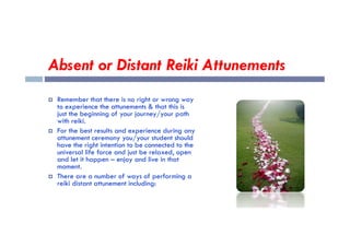 Absent or Distant Reiki Attunements
 Remember that there is no right or wrong way
to experience the attunements & that this is
just the beginning of your journey/your path
with reiki.
with reiki.
 For the best results and experience during any
attunement ceremony you/your student should
have the right intention to be connected to the
universal life force and just be relaxed, open
and let it happen – enjoy and live in that
moment.
 There are a number of ways of performing a
reiki distant attunement including:
 