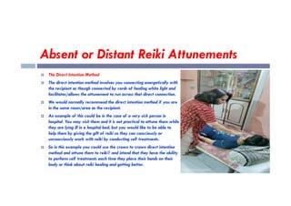 Absent or Distant Reiki Attunements
 The Direct Intention Method
 The direct intention method involves you connecting energetically with
the recipient as though connected by cords of healing white light and
facilitates/allows the attunement to run across that direct connection.
 We would normally recommend the direct intention method if you are
 We would normally recommend the direct intention method if you are
in the same room/area as the recipient.
 An example of this could be in the case of a very sick person in
hospital. You may visit them and it is not practical to attune them while
they are lying ill in a hospital bed, but you would like to be able to
help them by giving the gift of reiki so they can consciously or
unconsciously work with reiki by conducting self treatments.
 So in this example you could use the crown to crown direct intention
method and attune them to reiki1 and intend that they have the ability
to perform self treatments each time they place their hands on their
body or think about reiki healing and getting better.
 