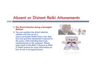 Absent or Distant Reiki Attunements
 The Direct Intention Using a Surrogate
Method
 You can combine the direct intention
method with the use of a
method with the use of a
proxy/surrogate (teddy bear, your legs
etc) and give the attunement in person to
the proxy while intending that it go
simultaneously to the recipient. Please
refer back to the Reiki 2 Manual or Reiki
2 Video Lessons for more information on
how to use a surrogate/proxy.
 