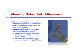 Absent or Distant Reiki Attunements
 Thanks to technology we can now use
tools like Google maps to help us even
more to visualise the connection to the
distant reiki recipient.
distant reiki recipient.
 An Example of How to Connect to
Perform a Distant Attunement
 The Reiki Master who will perform the
distant attunement is based in Etobikoke
Toronto Canada.
 The Student/Recipient of the distant
attunements lives in the Nadi, Fiji Island.
 