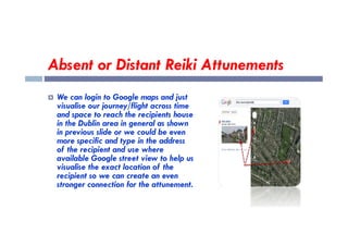 Absent or Distant Reiki Attunements
 We can login to Google maps and just
visualise our journey/flight across time
and space to reach the recipients house
in the Dublin area in general as shown
in the Dublin area in general as shown
in previous slide or we could be even
more specific and type in the address
of the recipient and use where
available Google street view to help us
visualise the exact location of the
recipient so we can create an even
stronger connection for the attunement.
 