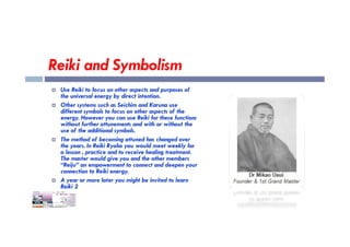 Reiki and Symbolism
 Use Reiki to focus on other aspects and purposes of
the universal energy by direct intention.
 Other systems such as Seichim and Karuna use
different symbols to focus on other aspects of the
energy. However you can use Reiki for these functions
without further attunements and with or without the
without further attunements and with or without the
use of the additional symbols.
 The method of becoming attuned has changed over
the years. In Reiki Ryoho you would meet weekly for
a lesson , practice and to receive healing treatment.
The master would give you and the other members
“Reiju” an empowerment to connect and deepen your
connection to Reiki energy.
 A year or more later you might be invited to learn
Reiki 2
 