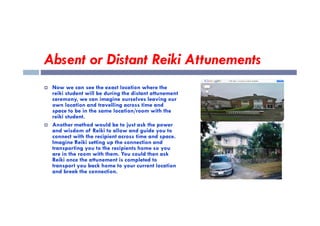 Absent or Distant Reiki Attunements
 Now we can see the exact location where the
reiki student will be during the distant attunement
ceremony, we can imagine ourselves leaving our
own location and travelling across time and
space to be in the same location/room with the
reiki student.
space to be in the same location/room with the
reiki student.
 Another method would be to just ask the power
and wisdom of Reiki to allow and guide you to
connect with the recipient across time and space.
Imagine Reiki setting up the connection and
transporting you to the recipients home so you
are in the room with them. You could then ask
Reiki once the attunement is completed to
transport you back home to your current location
and break the connection.
 