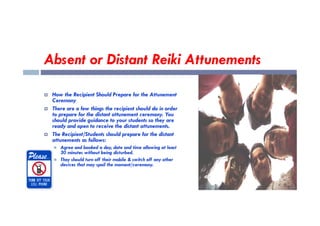 Absent or Distant Reiki Attunements
 How the Recipient Should Prepare for the Attunement
Ceremony
 There are a few things the recipient should do in order
to prepare for the distant attunement ceremony. You
to prepare for the distant attunement ceremony. You
should provide guidance to your students so they are
ready and open to receive the distant attunements.
 The Recipient/Students should prepare for the distant
attunements as follows:
 Agree and booked a day, date and time allowing at least
30 minutes without being disturbed.
 They should turn off their mobile & switch off any other
devices that may spoil the moment/ceremony.
 