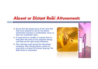 Absent or Distant Reiki Attunements
 Ensure that the temperature of the room that
they have selected to use for the distant
attunement ceremony is comfortably warm, so
they can completely relax.
they can completely relax.
 If required burn candles or incense sticks to
help clear the room of any negative energy
and help set the right mood/ambience.
 Play relaxing music during the attunement
ceremony. They should choose a piece of
music that is at least 30 minutes long eg: The
Reiki Chant or Heartbeat
 
