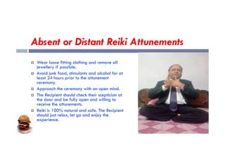 Absent or Distant Reiki Attunements
 Wear loose fitting clothing and remove all
jewellery if possible.
 Avoid junk food, stimulants and alcohol for at
least 24 hours prior to the attunement
least 24 hours prior to the attunement
ceremony.
 Approach the ceremony with an open mind.
 The Recipient should check their scepticism at
the door and be fully open and willing to
receive the attunements.
 Reiki is 100% natural and safe. The Recipient
should just relax, let go and enjoy the
experience.
 