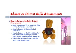 Absent or Distant Reiki Attunements
 How to Perform the Reiki Distant
Attunements
 Step 1: Agree the Day, Date and Time
of the attunement ceremony.
of the attunement ceremony.
 Step 2: Decide on the method of
connection.
 Step 3: Decide on the Direct Intention
and Surrogate method you will be
using during the attunement ceremony.
 Step 4: Be ready at least 5 minutes
before the agreed time.
 