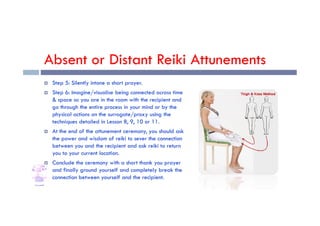 Absent or Distant Reiki Attunements
 Step 5: Silently intone a short prayer.
 Step 6: Imagine/visualise being connected across time
& space so you are in the room with the recipient and
go through the entire process in your mind or by the
physical actions on the surrogate/proxy using the
physical actions on the surrogate/proxy using the
techniques detailed in Lesson 8, 9, 10 or 11.
 At the end of the attunement ceremony, you should ask
the power and wisdom of reiki to sever the connection
between you and the recipient and ask reiki to return
you to your current location.
 Conclude the ceremony with a short thank you prayer
and finally ground yourself and completely break the
connection between yourself and the recipient.
 