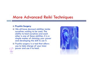 More Advanced Reiki Techniques
 Psychic Surgery
 We all have dormant abilities inside
ourselves waiting to be used. The
ability to heal ourselves and each
ourselves waiting to be used. The
ability to heal ourselves and each
other is one of these abilities. It is a
simple matter of claiming your power
and developing the skill to use it.
 Psychic surgery is a tool that allows
you to take charge of your inner
power and use it to heal.
 