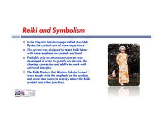 Reiki and Symbolism
 In the Hayashi-Takata lineage called Usui Shiki
Ryoho the symbols are of more importance.
 The system was designed to teach Reiki faster
with more emphasis on symbols and hand.
 Probably why an attunement process was
 Probably why an attunement process was
developed in order to greatly accelerate, the
clearing, connection and ability to work with
universal energies.
 The Reiki Masters that Madam Takata trained
were taught with this emphasis on the symbols
and were also sworn to secrecy about the Reiki
symbols and other practices.
 
