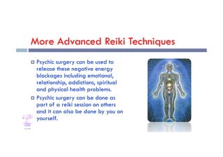 More Advanced Reiki Techniques
 Psychic surgery can be used to
release these negative energy
blockages including emotional,
blockages including emotional,
relationship, addictions, spiritual
and physical health problems.
 Psychic surgery can be done as
part of a reiki session on others
and it can also be done by you on
yourself.
 