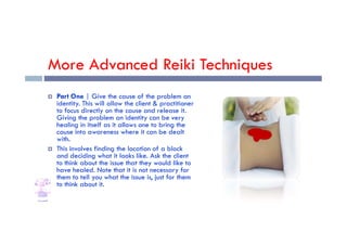More Advanced Reiki Techniques
 Part One | Give the cause of the problem an
identity. This will allow the client & practitioner
to focus directly on the cause and release it.
Giving the problem an identity can be very
healing in itself as it allows one to bring the
healing in itself as it allows one to bring the
cause into awareness where it can be dealt
with.
 This involves finding the location of a block
and deciding what it looks like. Ask the client
to think about the issue that they would like to
have healed. Note that it is not necessary for
them to tell you what the issue is, just for them
to think about it.
 