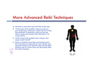 More Advanced Reiki Techniques
 Ask them to close their eyes and think of the issue.
 “if the cause of this problem where to exist in a
part of the body, which part would it be in?” If they
have difficulty in choosing an area, just ask the
client to guess and reassure them that there is no
have difficulty in choosing an area, just ask the
client to guess and reassure them that there is no
wrong answer.
 “If the cause of this problem had a shape, what
shape would it have?”
 There is sometimes more than one location and if
this is the case, it is important to work with the most
important location first and then deal with the other
locations one at a time if they are still present after
the initial treatment.
 