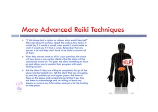 More Advanced Reiki Techniques
 “If this shape had a colour or colours what would they be?”
Then ask about its surface, about the texture, how heavy it
would be, if it made a sound, what sound it would make or
what it would say if it had a voice. Remember that any
answer is ok and they don’t have to be able to answer all
of them.
 After they answer some or all of your questions, the cause
 After they answer some or all of your questions, the cause
will now have a non-verbal identity that the client will be
consciously aware of. This gives the client something to focus
on and allows you to monitor their progress with each
healing session.
 Ask the client if they are willing to completely let go of the
cause and be healed now. Tell the client that you are going
to send the problem up to a higher power. Ask them to
focus on the shape and concentrate on letting it go. Also
ask them to acknowledge and be willing to learn any
lessons or receive any information necessary for the healing
to take place.
 