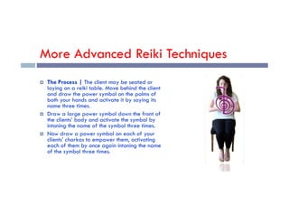 More Advanced Reiki Techniques
 The Process | The client may be seated or
laying on a reiki table. Move behind the client
and draw the power symbol on the palms of
both your hands and activate it by saying its
both your hands and activate it by saying its
name three times.
 Draw a large power symbol down the front of
the clients’ body and activate the symbol by
intoning the name of the symbol three times.
 Now draw a power symbol on each of your
clients’ charkas to empower them, activating
each of them by once again intoning the name
of the symbol three times.
 