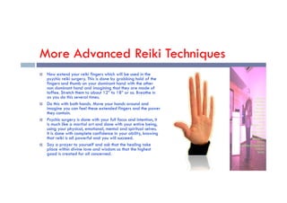 More Advanced Reiki Techniques
 Now extend your reiki fingers which will be used in the
psychic reiki surgery. This is done by grabbing hold of the
fingers and thumb on your dominant hand with the other
non dominant hand and imagining that they are made of
toffee. Stretch them to about 12” to 18” or so. Breathe in
as you do this several times.
Do this with both hands. Move your hands around and
 Do this with both hands. Move your hands around and
imagine you can feel these extended fingers and the power
they contain.
 Psychic surgery is done with your full focus and intention, It
is much like a martial art and done with your entire being,
using your physical, emotional, mental and spiritual selves.
It is done with complete confidence in your ability, knowing
that reiki is all powerful and you will succeed.
 Say a prayer to yourself and ask that the healing take
place within divine love and wisdom so that the highest
good is created for all concerned.
 