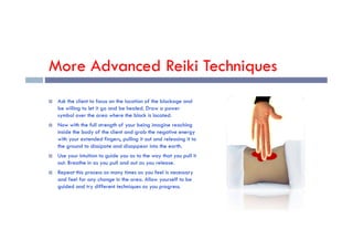 More Advanced Reiki Techniques
 Ask the client to focus on the location of the blockage and
be willing to let it go and be healed. Draw a power
symbol over the area where the block is located.
 Now with the full strength of your being imagine reaching
 Now with the full strength of your being imagine reaching
inside the body of the client and grab the negative energy
with your extended fingers, pulling it out and releasing it to
the ground to dissipate and disappear into the earth.
 Use your intuition to guide you as to the way that you pull it
out. Breathe in as you pull and out as you release.
 Repeat this process as many times as you feel is necessary
and feel for any change in the area. Allow yourself to be
guided and try different techniques as you progress.
 