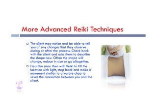 More Advanced Reiki Techniques
 The client may notice and be able to tell
you of any changes that they observe
during or after the process. Check back
with the client and asks them to describe
with the client and asks them to describe
the shape now. Often the shape will
change, reduce in size or go altogether.
 Heal the area then with Reiki to fill the
location with light, step back and make a
movement similar to a karate chop to
sever the connection between you and the
client.
 