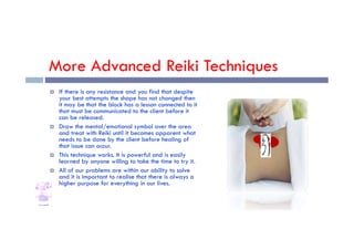 More Advanced Reiki Techniques
 If there is any resistance and you find that despite
your best attempts the shape has not changed then
it may be that the block has a lesson connected to it
that must be communicated to the client before it
can be released.
 Draw the mental/emotional symbol over the area
 Draw the mental/emotional symbol over the area
and treat with Reiki until it becomes apparent what
needs to be done by the client before healing of
that issue can occur.
 This technique works. It is powerful and is easily
learned by anyone willing to take the time to try it.
 All of our problems are within our ability to solve
and it is important to realise that there is always a
higher purpose for everything in our lives.
 