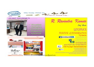 R.
R. Ravindra
Ravindra Kumar
Kumar
Chief Mentor
UTOPIA’S
MASTER of POSSIBILITIES
181
MASTER of POSSIBILITIES
Fiji Islands
rravindrakumar
rravindrakumar
rravindrakumar.mop
+919726351246
send TEXT ON +919427960310
Like my page: therravindrakumar
Email ME@rrravindrakumar@hotmail.com
rravindrakumar@gmail.com
rravindrakumar@yahoo.com
rravindrakumar@rediffmail.com
Join me @http://www.ca.linkedin.com/pub/r-ravindra-kumar-chief-mentor/0/670/107
Tweet your comments on http://www.twitter.com/#!/rravindrakumar
https://www.facebook.com/rravindrakumar.mop
rravindrakumar@gmail.com
 