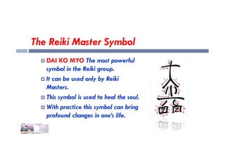 The Reiki Master Symbol
 DAI KO MYO The most powerful
symbol in the Reiki group.
 It can be used only by Reiki
 It can be used only by Reiki
Masters.
 This symbol is used to heal the soul.
 With practice this symbol can bring
profound changes in one’s life.
 