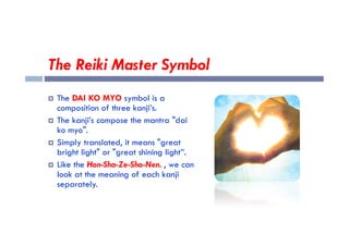 The Reiki Master Symbol
 The DAI KO MYO symbol is a
composition of three kanji’s.
 The kanji’s compose the mantra "dai
 The kanji’s compose the mantra "dai
ko myo".
 Simply translated, it means "great
bright light" or "great shining light”.
 Like the Hon-Sha-Ze-Sho-Nen. , we can
look at the meaning of each kanji
separately.
 