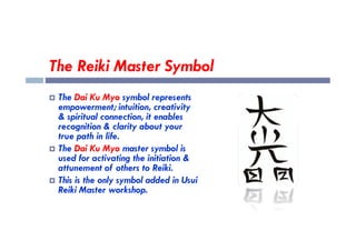 The Reiki Master Symbol
 The Dai Ku Myo symbol represents
empowerment; intuition, creativity
& spiritual connection, it enables
recognition & clarity about your
recognition & clarity about your
true path in life.
 The Dai Ku Myo master symbol is
used for activating the initiation &
attunement of others to Reiki.
 This is the only symbol added in Usui
Reiki Master workshop.
 