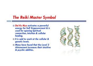 The Reiki Master Symbol
 Dai Ku Myo activates a powerful
energy for Self Empowerment & is
used for opening Spiritual
connection, intuition & cellular
connection, intuition & cellular
healing.
 It is said to work at the cellular &
genetic levels.
 Many have found that the Level 3
Attunement increases their intuitive
& psychic abilities.
 