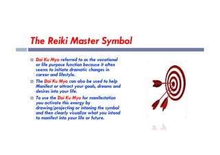 The Reiki Master Symbol
 Dai Ku Myo referred to as the vocational
or life purpose function because it often
seems to initiate dramatic changes in
career and lifestyle.
 The Dai Ku Myo can also be used to help
Manifest or attract your goals, dreams and
desires into your life.
 To use the Dai Ku Myo for manifestation
you activate this energy by
drawing/projecting or intoning the symbol
and then clearly visualize what you intend
to manifest into your life or future.
 